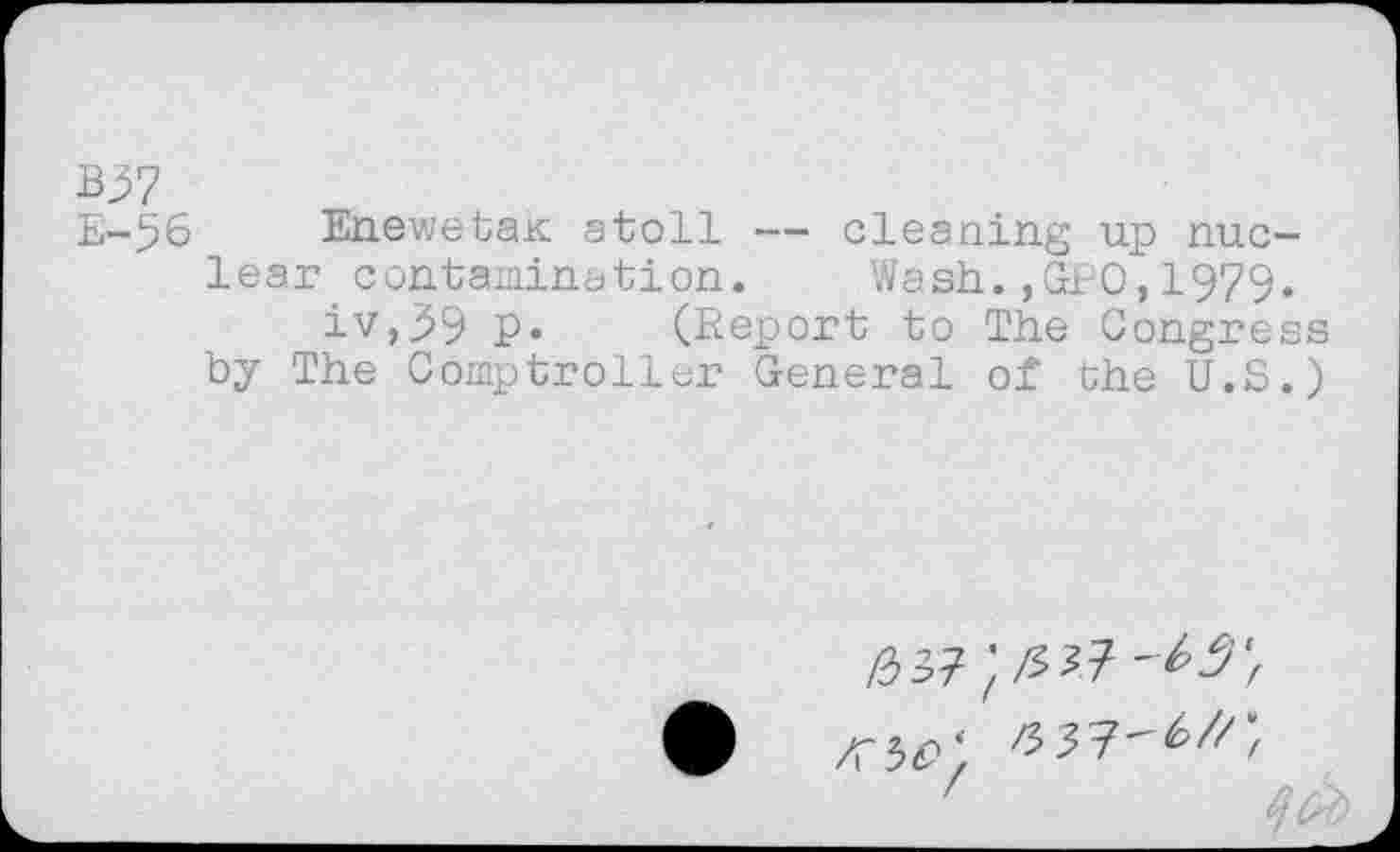 ﻿B37
E-56 Enewetah atoll — cleaning up nuclear contamination. Wash.,GEO,1979.
iv,99 P» (Report to The Congress by The Comptroller General of the U.S.)
z	tab